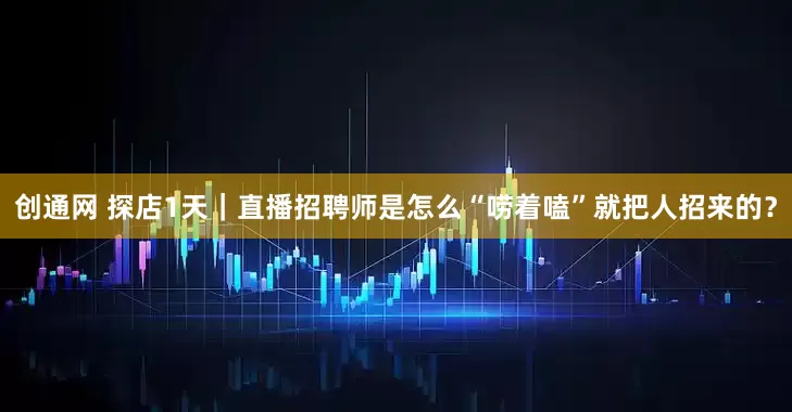 创通网 探店1天｜直播招聘师是怎么“唠着嗑”就把人招来的？