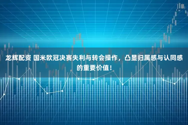 龙辉配资 国米欧冠决赛失利与转会操作，凸显归属感与认同感的重要价值！