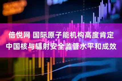 倍悦网 国际原子能机构高度肯定中国核与辐射安全监管水平和成效