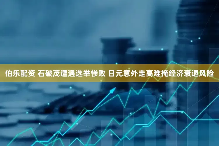 伯乐配资 石破茂遭遇选举惨败 日元意外走高难掩经济衰退风险