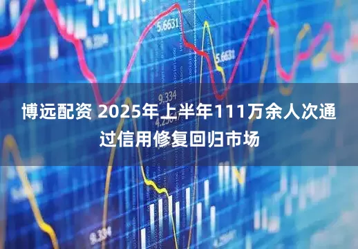 博远配资 2025年上半年111万余人次通过信用修复回归市场