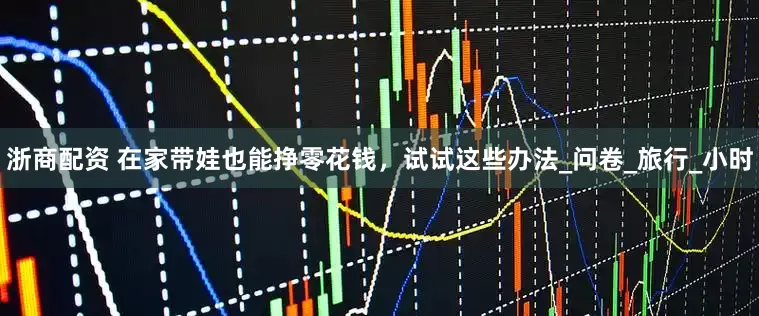 浙商配资 在家带娃也能挣零花钱，试试这些办法_问卷_旅行_小时