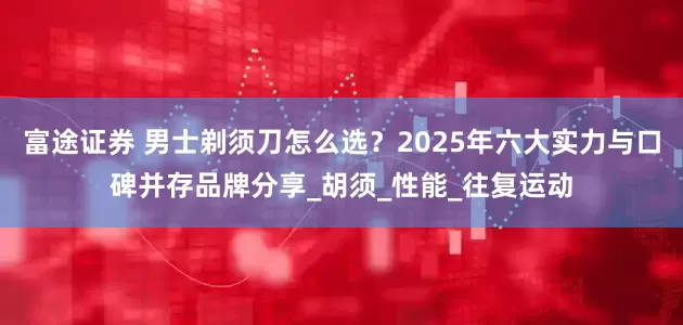富途证券 男士剃须刀怎么选？2025年六大实力与口碑并存品牌分享_胡须_性能_往复运动
