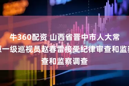 牛360配资 山西省晋中市人大常委会原一级巡视员赵春雷接受纪律审查和监察调查
