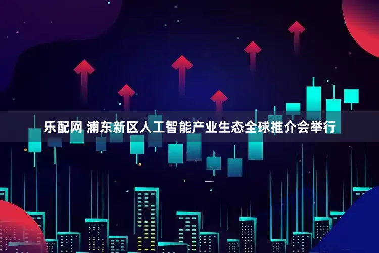 乐配网 浦东新区人工智能产业生态全球推介会举行