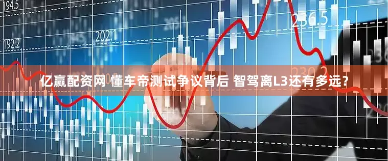 亿赢配资网 懂车帝测试争议背后 智驾离L3还有多远？