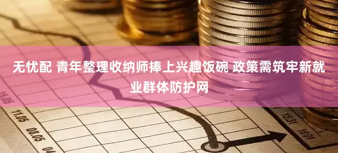 无忧配 青年整理收纳师捧上兴趣饭碗 政策需筑牢新就业群体防护网