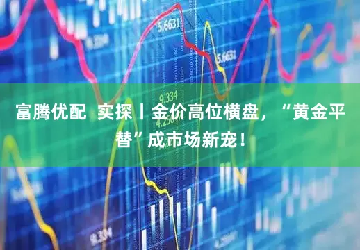 富腾优配  实探丨金价高位横盘，“黄金平替”成市场新宠！