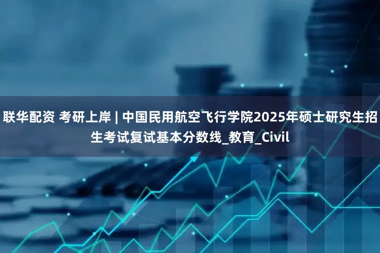 联华配资 考研上岸 | 中国民用航空飞行学院2025年硕士研究生招生考试复试基本分数线_教育_Civil