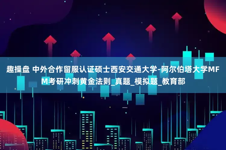 趣操盘 中外合作留服认证硕士西安交通大学-阿尔伯塔大学MFM考研冲刺黄金法则_真题_模拟题_教育部