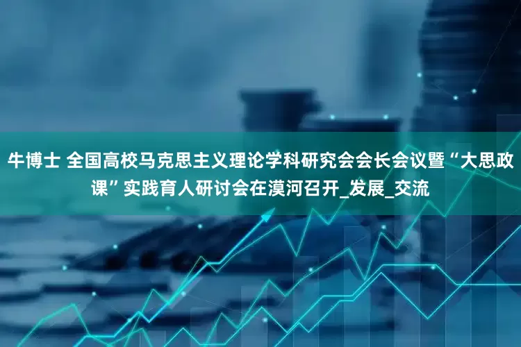 牛博士 全国高校马克思主义理论学科研究会会长会议暨“大思政课”实践育人研讨会在漠河召开_发展_交流