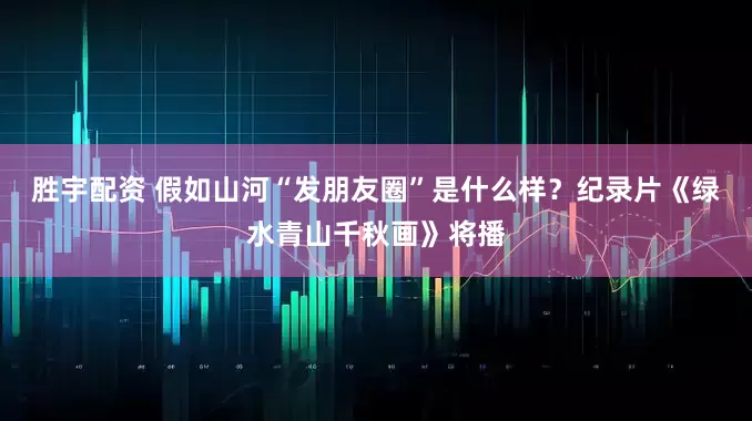 胜宇配资 假如山河“发朋友圈”是什么样？纪录片《绿水青山千秋画》将播