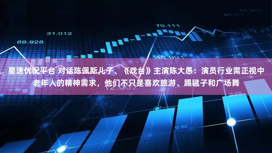 星速优配平台 对话陈佩斯儿子、《戏台》主演陈大愚：演员行业需正视中老年人的精神需求，他们不只是喜欢旅游、踢毽子和广场舞