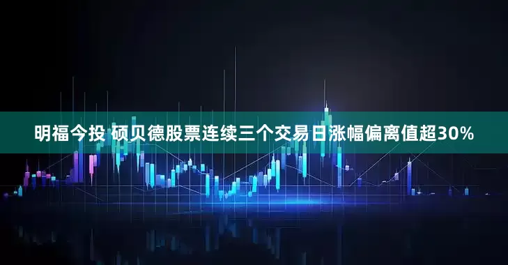 明福今投 硕贝德股票连续三个交易日涨幅偏离值超30%
