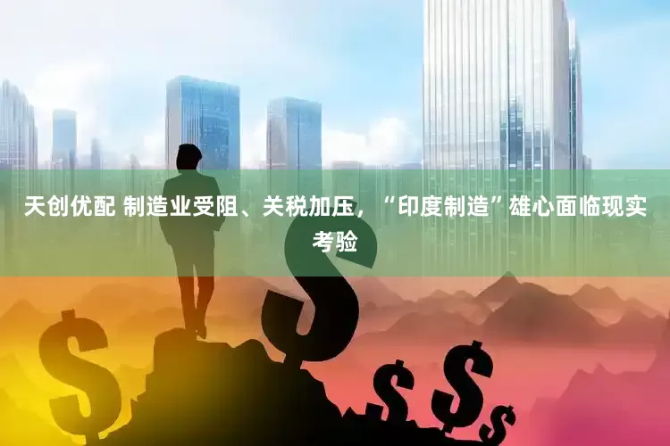 天创优配 制造业受阻、关税加压，“印度制造”雄心面临现实考验