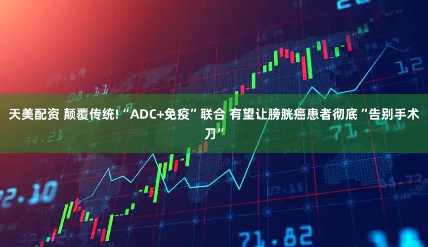 天美配资 颠覆传统!“ADC+免疫”联合 有望让膀胱癌患者彻底“告别手术刀”