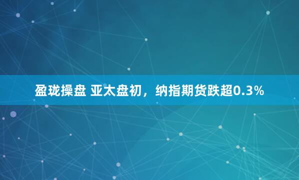 盈珑操盘 亚太盘初，纳指期货跌超0.3%