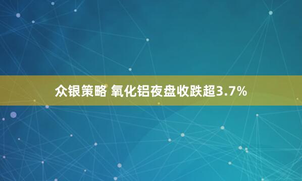 众银策略 氧化铝夜盘收跌超3.7%
