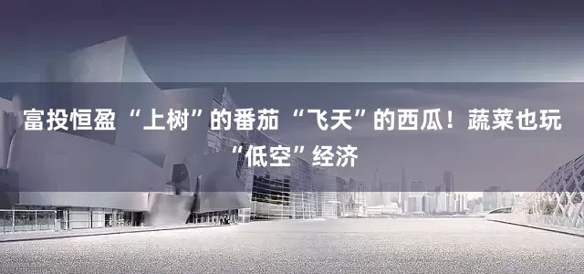 富投恒盈 “上树”的番茄 “飞天”的西瓜！蔬菜也玩“低空”经济
