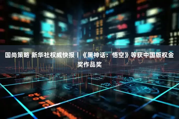 国尚策略 新华社权威快报丨《黑神话:悟空》等获中国版权金奖作品奖