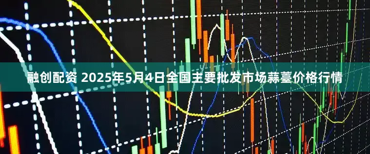 融创配资 2025年5月4日全国主要批发市场蒜薹价格行情