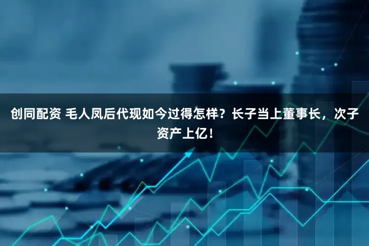 创同配资 毛人凤后代现如今过得怎样？长子当上董事长，次子资产上亿！